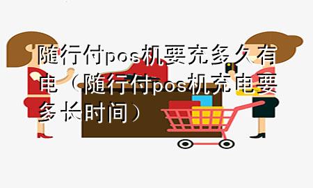 随行付pos机要充多久有电(随行付pos机充电要多长时间)