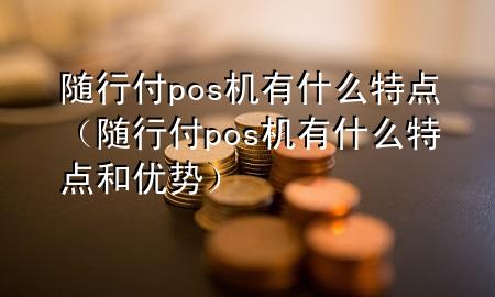 随行付pos机有什么特点(随行付pos机有什么特点和优势)