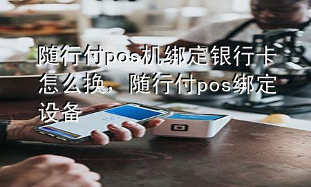随行付pos机绑定银行卡怎么换,随行付pos绑定设备