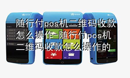 随行付pos机二维码收款怎么操作-随行付pos机二维码收款怎么操作的