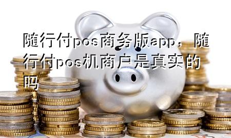 随行付pos商务版app,随行付pos机商户是真实的吗