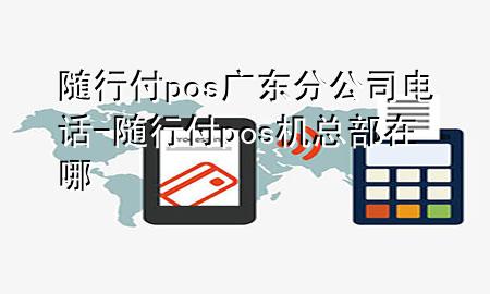 随行付pos广东分公司电话-随行付pos机总部在哪