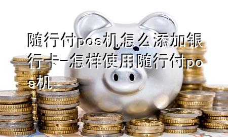 随行付pos机怎么添加银行卡-怎样使用随行付pos机