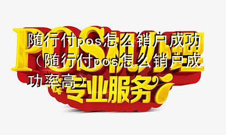 随行付pos怎么销户成功(随行付pos怎么销户成功率高)