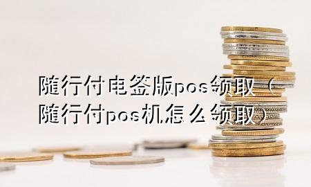 随行付电签版pos领取(随行付pos机怎么领取)