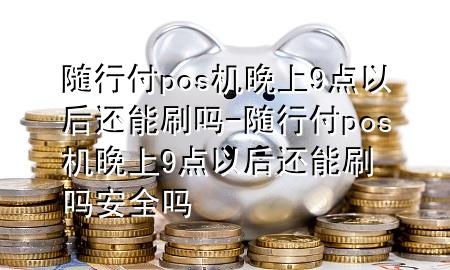 随行付pos机晚上9点以后还能刷吗-随行付pos机晚上9点以后还能刷吗安全吗