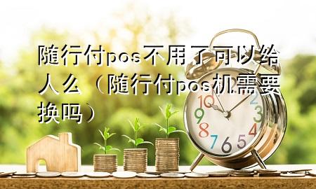 随行付pos不用了可以给人么(随行付pos机需要换吗)