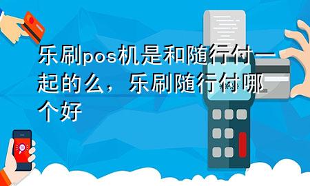乐刷pos机是和随行付一起的么,乐刷随行付哪个好