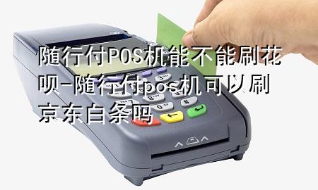 随行付POS机能不能刷花呗-随行付pos机可以刷京东白条吗