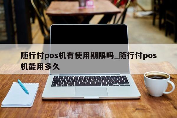 随行付pos机重启 随行付pos机有使用期限吗_随行付pos机能用多久