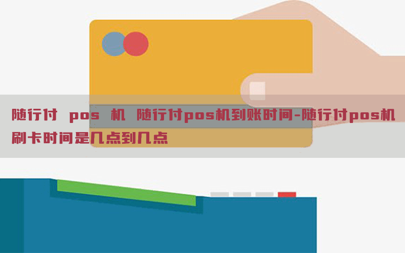 随行付 pos 机 随行付pos机到账时间-随行付pos机刷卡时间是几点到几点