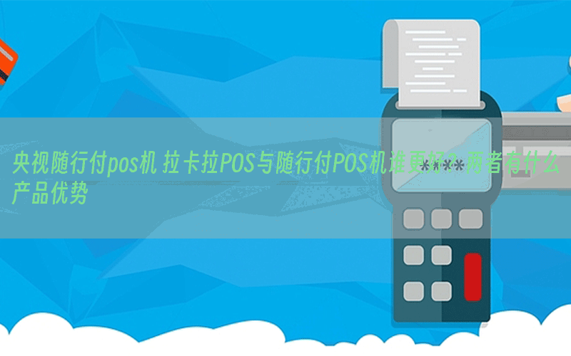央视随行付pos机 拉卡拉POS与随行付POS机谁更好？两者有什么产品优势
