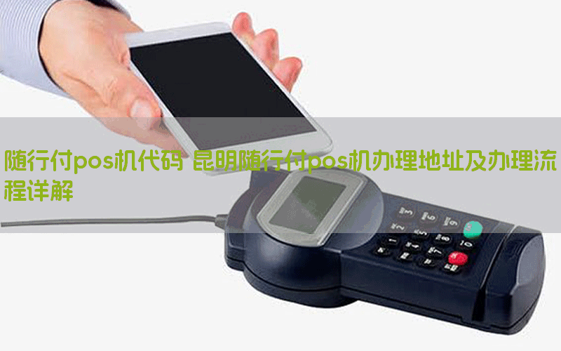 随行付pos机代码 昆明随行付pos机办理地址及办理流程详解